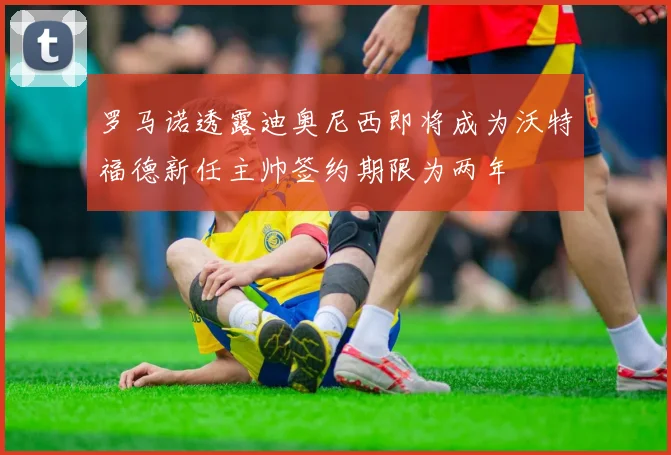 罗马诺透露迪奥尼西即将成为沃特福德新任主帅签约期限为两年