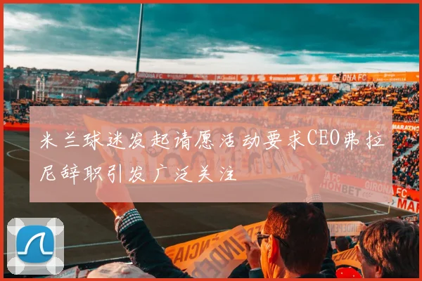 米兰球迷发起请愿活动要求CEO弗拉尼辞职引发广泛关注