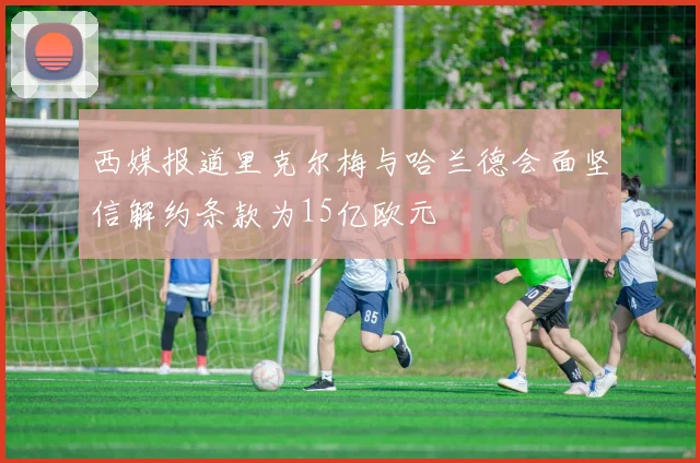 西媒报道里克尔梅与哈兰德会面坚信解约条款为15亿欧元