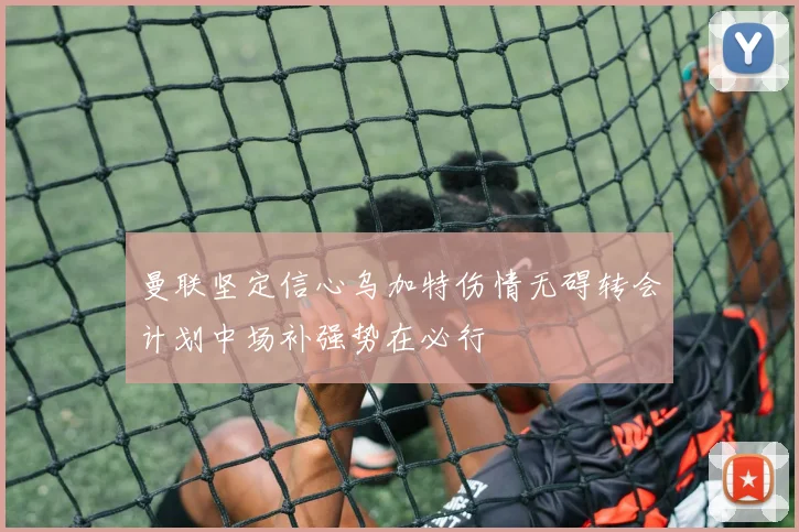 曼联坚定信心乌加特伤情无碍转会计划中场补强势在必行