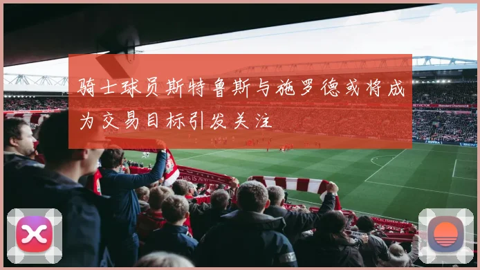 骑士球员斯特鲁斯与施罗德或将成为交易目标引发关注