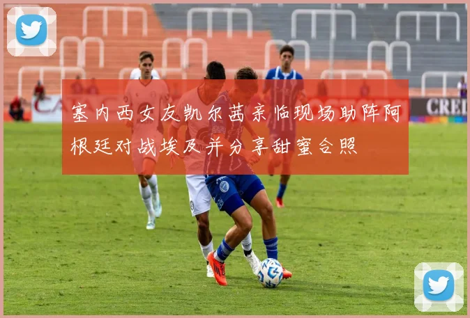 塞内西女友凯尔茜亲临现场助阵阿根廷对战埃及并分享甜蜜合照