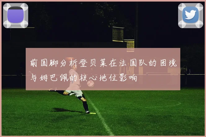 前国脚分析登贝莱在法国队的困境与姆巴佩的核心地位影响