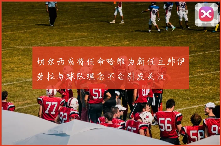 切尔西或将任命哈维为新任主帅伊劳拉与球队理念不合引发关注