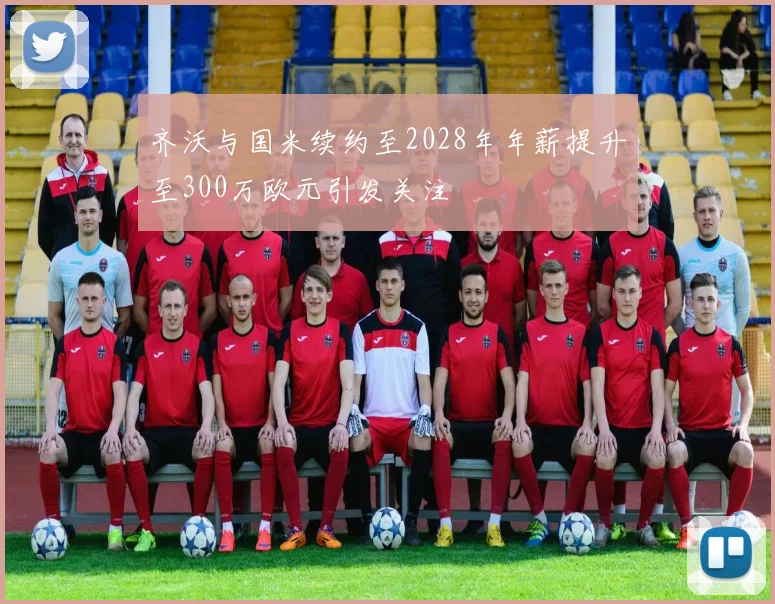 齐沃与国米续约至2028年年薪提升至300万欧元引发关注