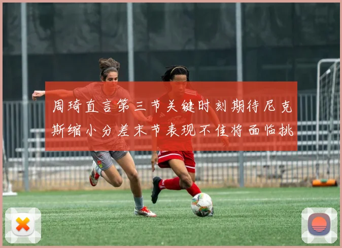 周琦直言第三节关键时刻期待尼克斯缩小分差末节表现不佳将面临挑战