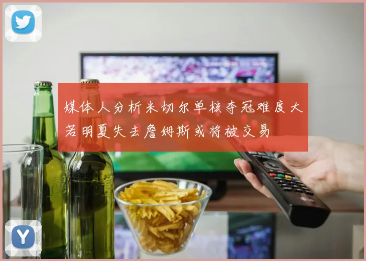 媒体人分析米切尔单核夺冠难度大若明夏失去詹姆斯或将被交易