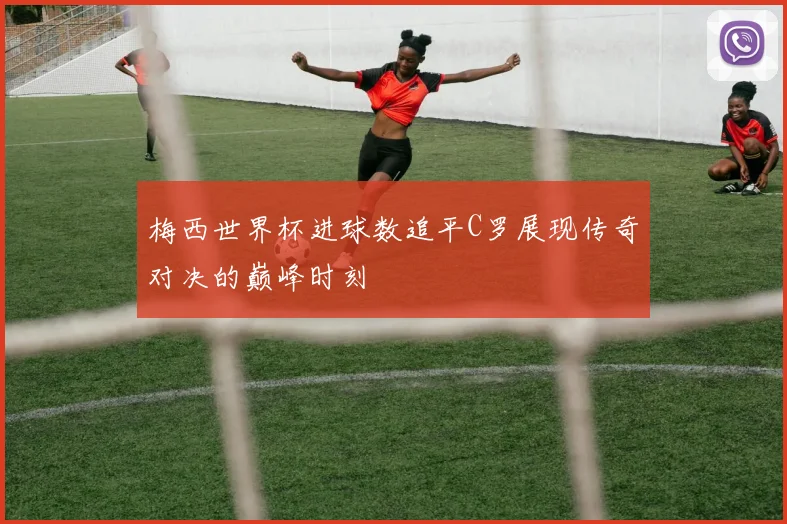 梅西世界杯进球数追平C罗展现传奇对决的巅峰时刻