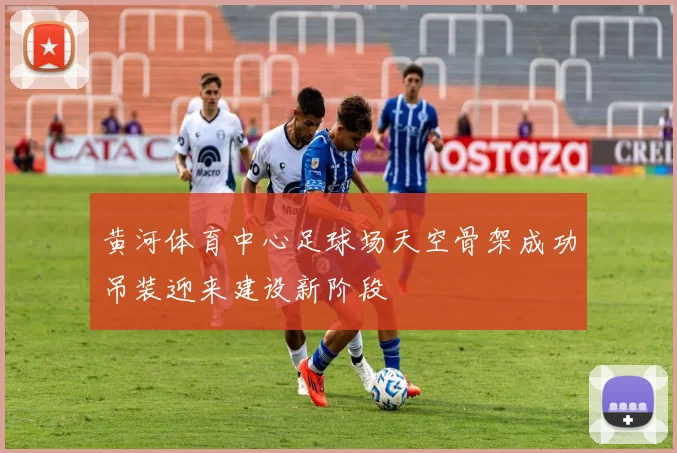 黄河体育中心足球场天空骨架成功吊装迎来建设新阶段