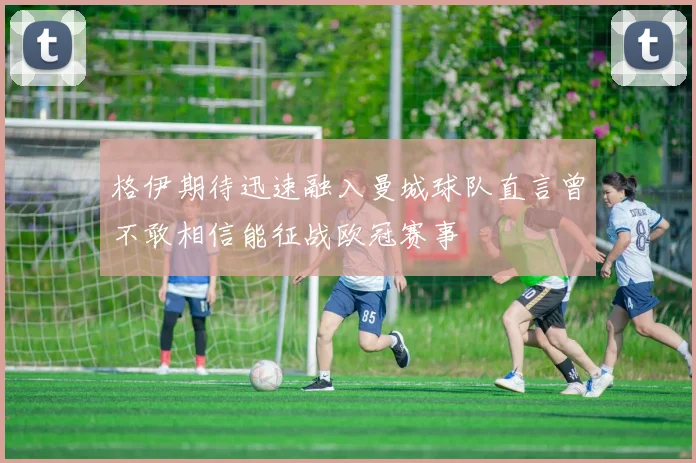 格伊期待迅速融入曼城球队直言曾不敢相信能征战欧冠赛事