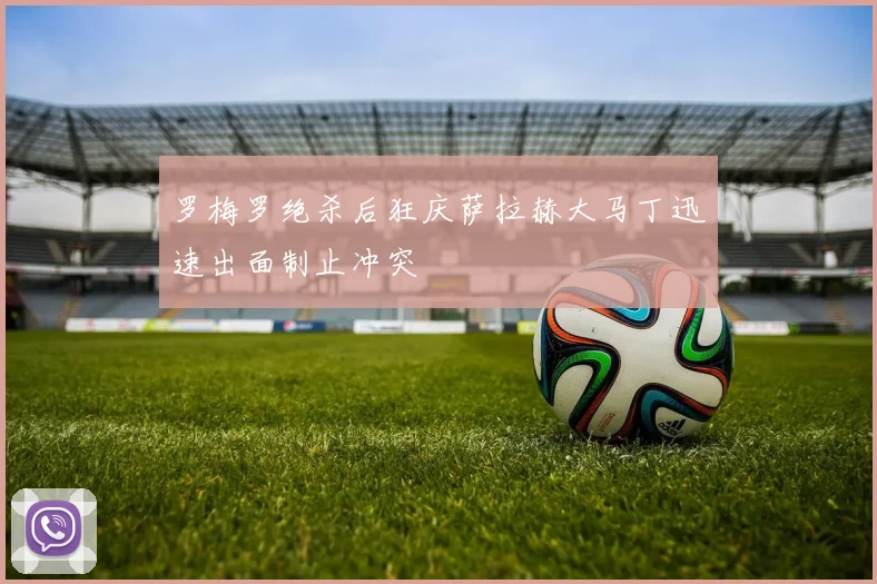 罗梅罗绝杀后狂庆萨拉赫大马丁迅速出面制止冲突