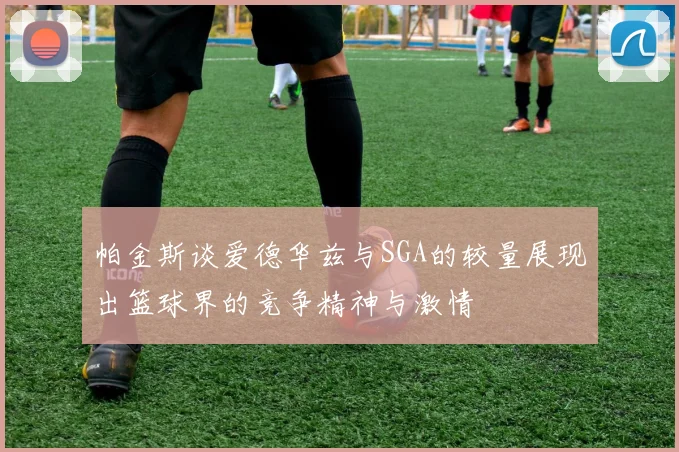 帕金斯谈爱德华兹与SGA的较量展现出篮球界的竞争精神与激情