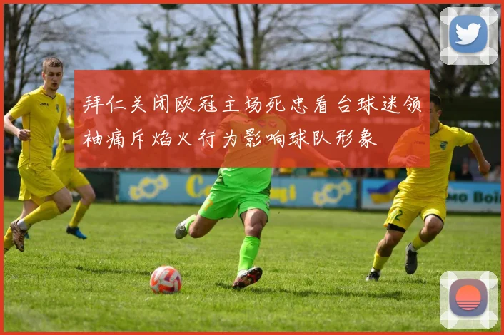 拜仁关闭欧冠主场死忠看台球迷领袖痛斥焰火行为影响球队形象