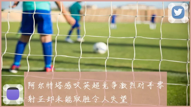 阿尔特塔感叹英超竞争激烈对手零射正却未能取胜令人失望