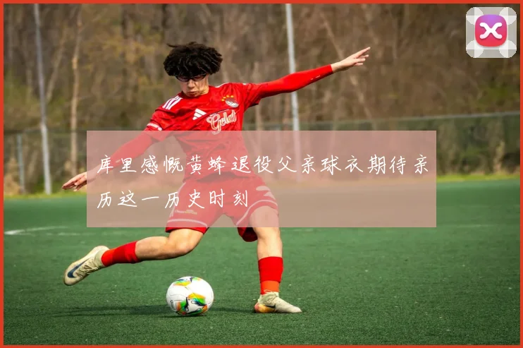 库里感慨黄蜂退役父亲球衣期待亲历这一历史时刻